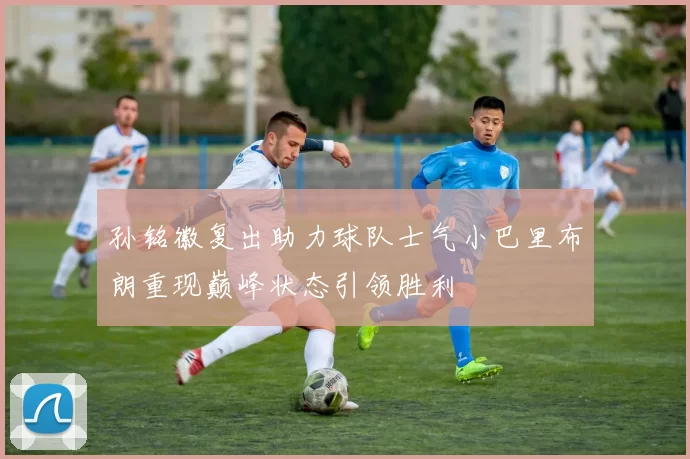 孙铭徽复出助力球队士气小巴里布朗重现巅峰状态引领胜利