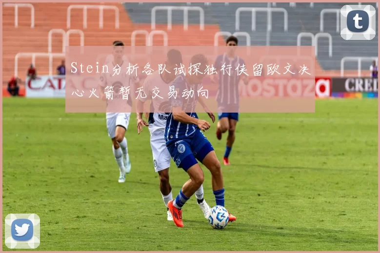 Stein分析各队试探独行侠留欧文决心火箭暂无交易动向