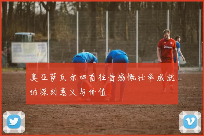 奥亚萨瓦尔回首往昔感慨壮举成就的深刻意义与价值