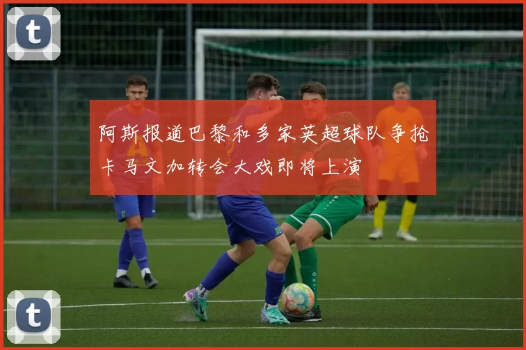 阿斯报道巴黎和多家英超球队争抢卡马文加转会大戏即将上演