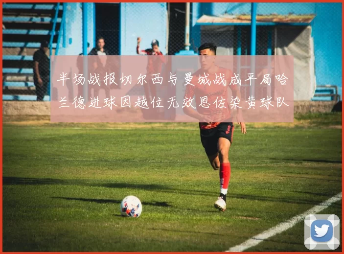 半场战报切尔西与曼城战成平局哈兰德进球因越位无效恩佐染黄球队表现低迷