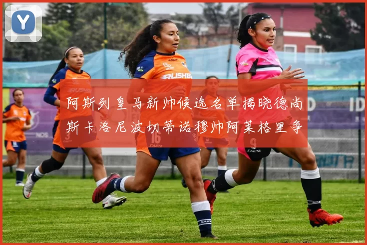 阿斯列皇马新帅候选名单揭晓德尚斯卡洛尼波切蒂诺穆帅阿莱格里争夺教鞭