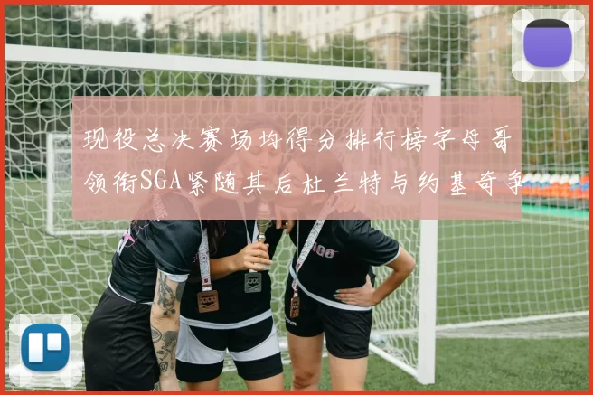现役总决赛场均得分排行榜字母哥领衔SGA紧随其后杜兰特与约基奇争夺第三名