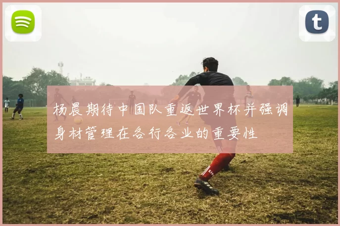 杨晨期待中国队重返世界杯并强调身材管理在各行各业的重要性