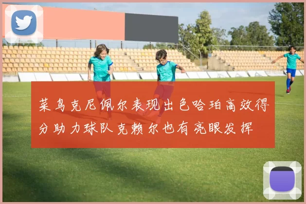 菜鸟克尼佩尔表现出色哈珀高效得分助力球队克赖尔也有亮眼发挥