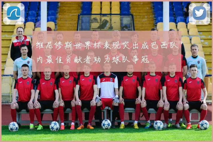 维尼修斯世界杯表现突出成巴西队内最佳贡献者助力球队争冠