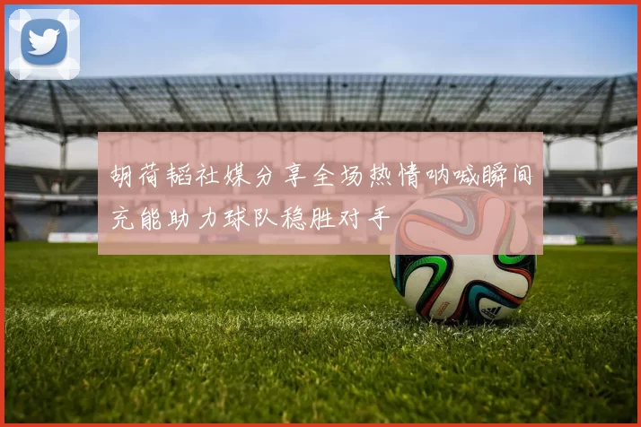 胡荷韬社媒分享全场热情呐喊瞬间充能助力球队稳胜对手