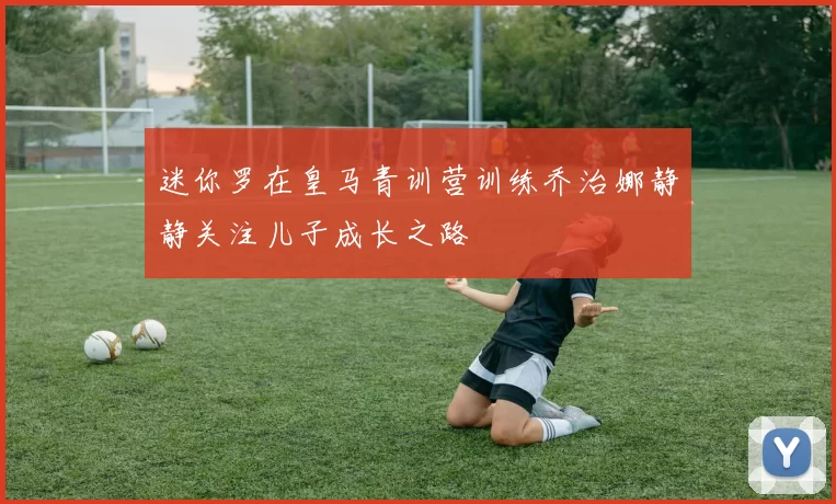 迷你罗在皇马青训营训练乔治娜静静关注儿子成长之路