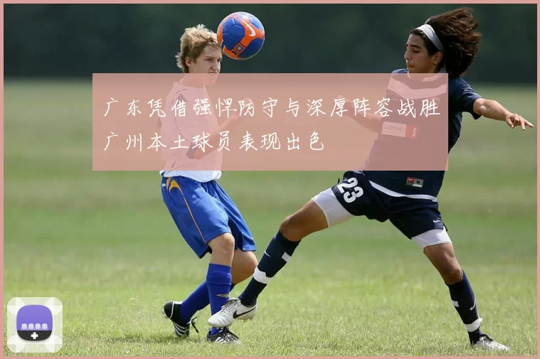 广东凭借强悍防守与深厚阵容战胜广州本土球员表现出色