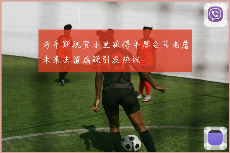 考辛斯祝贺小里获得丰厚合同老詹未来去留成疑引发热议