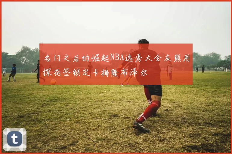 名门之后的崛起NBA选秀大会灰熊用探花签锁定卡梅隆布泽尔