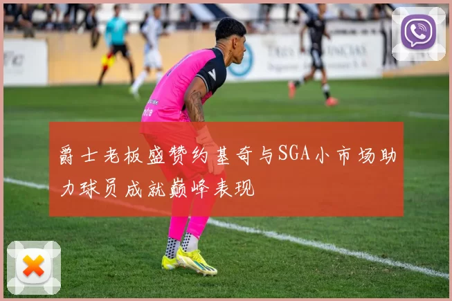 爵士老板盛赞约基奇与SGA小市场助力球员成就巅峰表现
