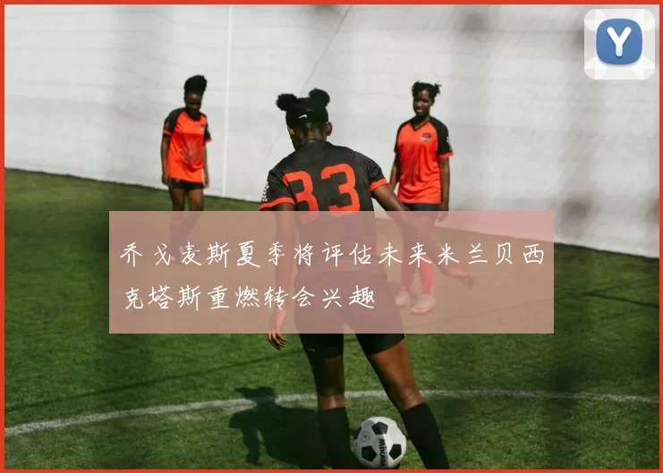 乔戈麦斯夏季将评估未来米兰贝西克塔斯重燃转会兴趣