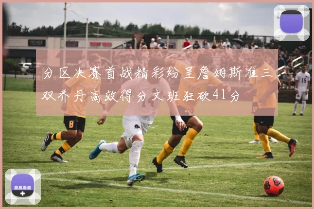 分区决赛首战精彩纷呈詹姆斯准三双乔丹高效得分文班狂砍41分