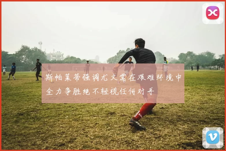 斯帕莱蒂强调尤文需在艰难环境中全力争胜绝不轻视任何对手
