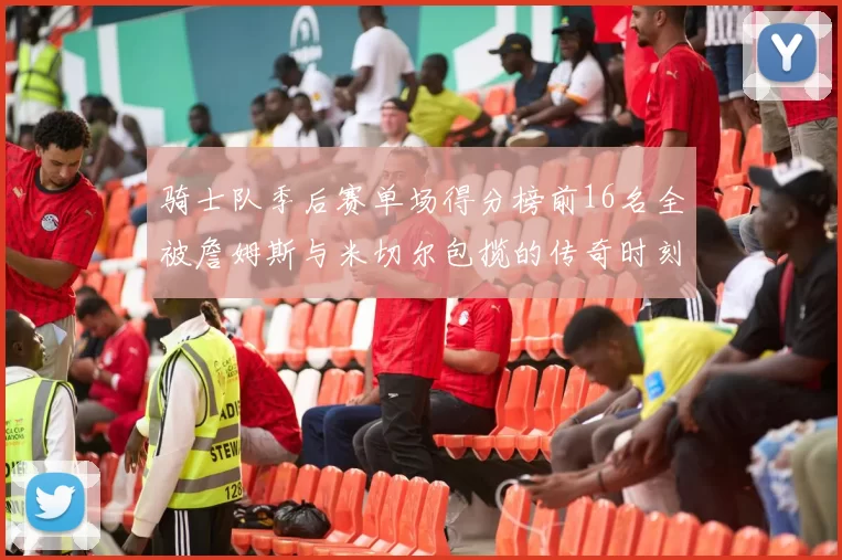 骑士队季后赛单场得分榜前16名全被詹姆斯与米切尔包揽的传奇时刻
