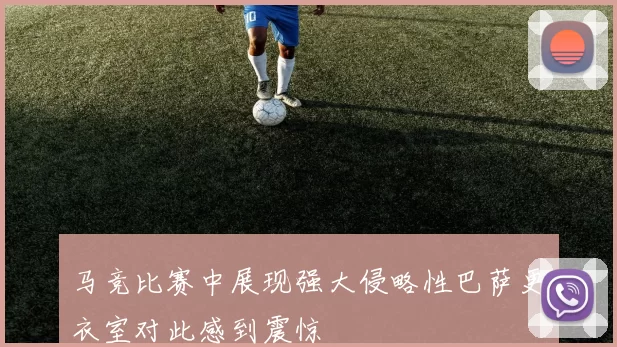 马竞比赛中展现强大侵略性巴萨更衣室对此感到震惊