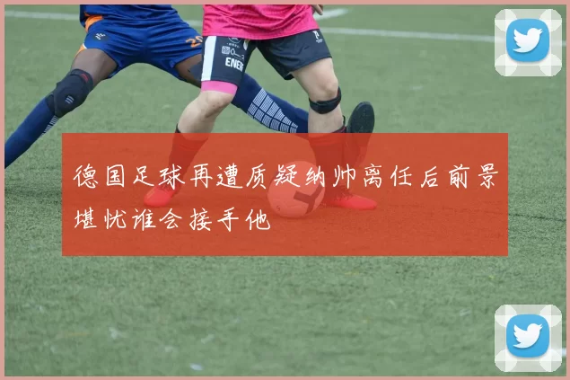 德国足球再遭质疑纳帅离任后前景堪忧谁会接手他