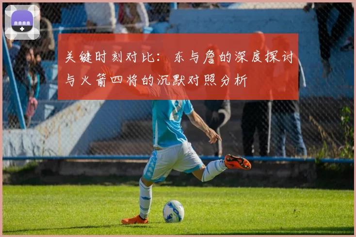 关键时刻对比：东与詹的深度探讨与火箭四将的沉默对照分析