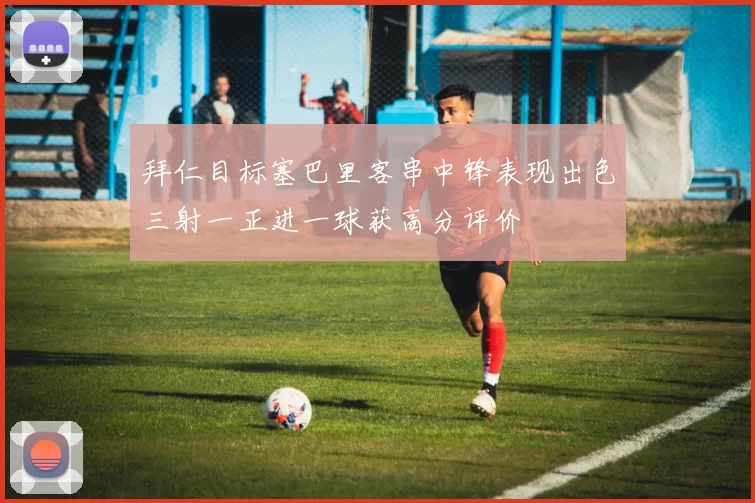 拜仁目标塞巴里客串中锋表现出色三射一正进一球获高分评价