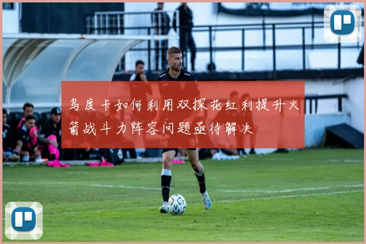 乌度卡如何利用双探花红利提升火箭战斗力阵容问题亟待解决
