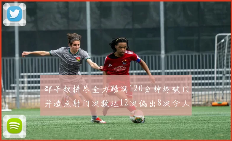 邵子钦拼尽全力踢满120分钟终破门并造点射门次数达12次偏出8次令人惋惜