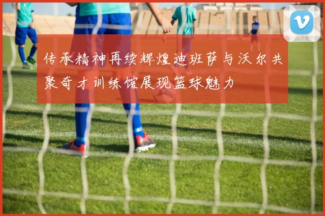 传承精神再续辉煌迪班萨与沃尔共聚奇才训练馆展现篮球魅力