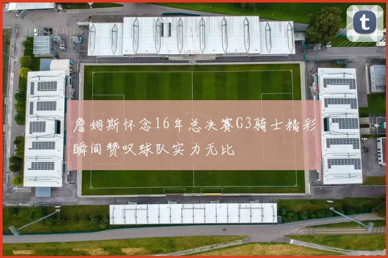 詹姆斯怀念16年总决赛G3骑士精彩瞬间赞叹球队实力无比