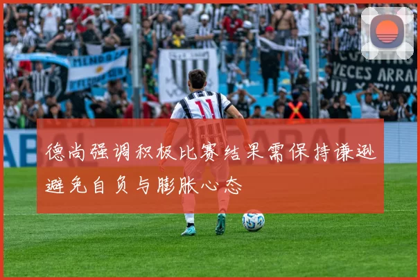 德尚强调积极比赛结果需保持谦逊避免自负与膨胀心态