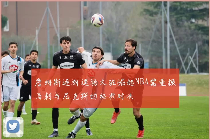 詹姆斯逐渐退场文班崛起NBA需重振马刺与尼克斯的经典对决
