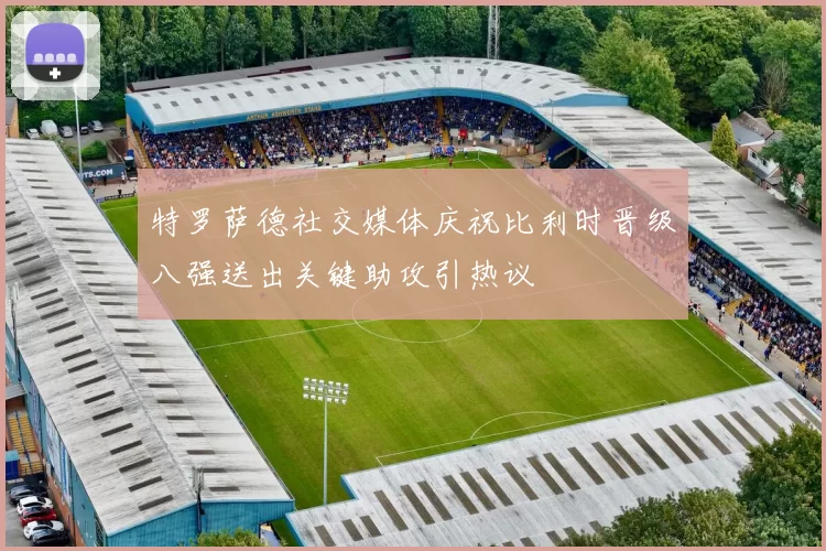 特罗萨德社交媒体庆祝比利时晋级八强送出关键助攻引热议