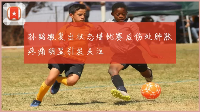 孙铭徽复出状态堪忧赛后伤处肿胀疼痛明显引发关注